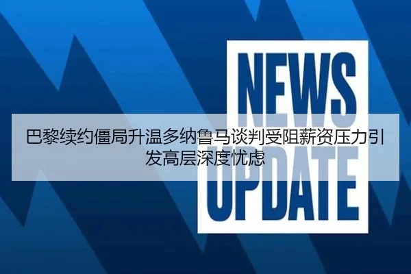 巴黎续约僵局升温多纳鲁马谈判受阻薪资压力引发高层深度忧虑