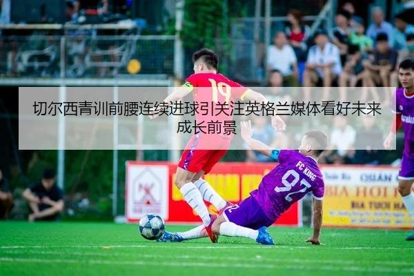 切尔西青训前腰连续进球引关注英格兰媒体看好未来成长前景