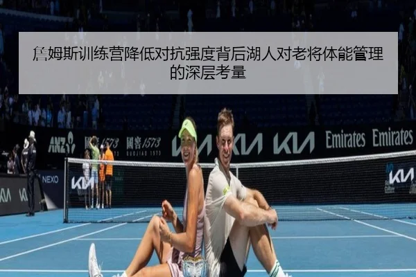 詹姆斯训练营降低对抗强度背后湖人对老将体能管理的深层考量