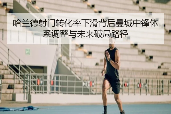 哈兰德射门转化率下滑背后曼城中锋体系调整与未来破局路径